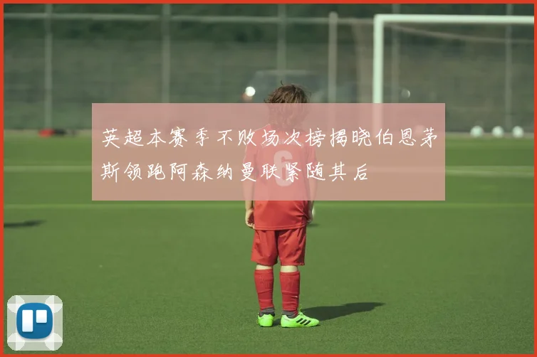 英超本赛季不败场次榜揭晓伯恩茅斯领跑阿森纳曼联紧随其后