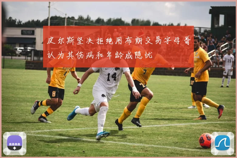 皮尔斯坚决拒绝用布朗交易字母哥认为其伤病和年龄成隐忧