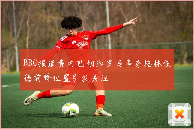 BBC报道费内巴切和罗马争夺格林伍德前锋位置引发关注