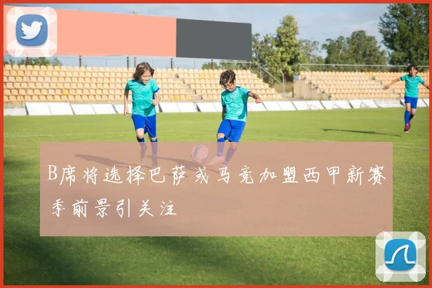 B席将选择巴萨或马竞加盟西甲新赛季前景引关注