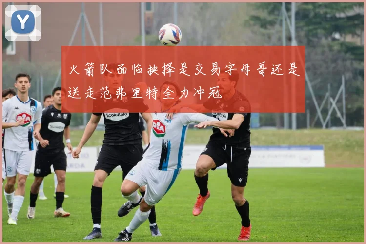 火箭队面临抉择是交易字母哥还是送走范弗里特全力冲冠
