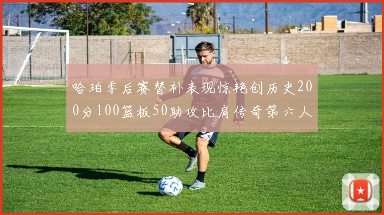 哈珀季后赛替补表现惊艳创历史200分100篮板50助攻比肩传奇第六人