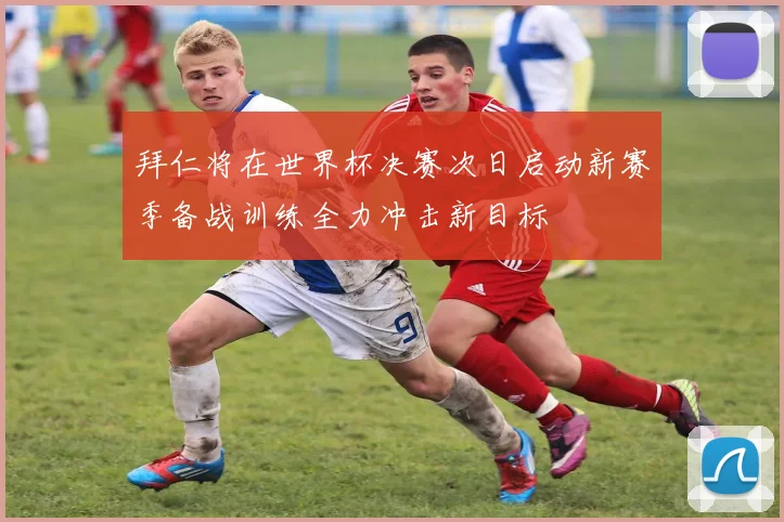 拜仁将在世界杯决赛次日启动新赛季备战训练全力冲击新目标