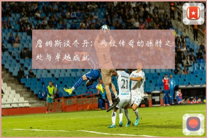 詹姆斯谈乔丹：两位传奇的独特之处与卓越成就