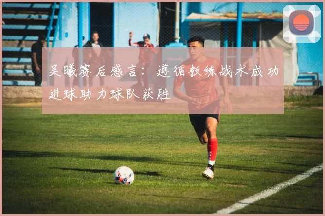 吴曦赛后感言：遵循教练战术成功进球助力球队获胜