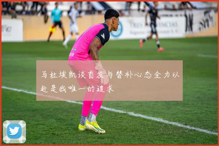 马杜埃凯谈首发与替补心态全力以赴是我唯一的追求