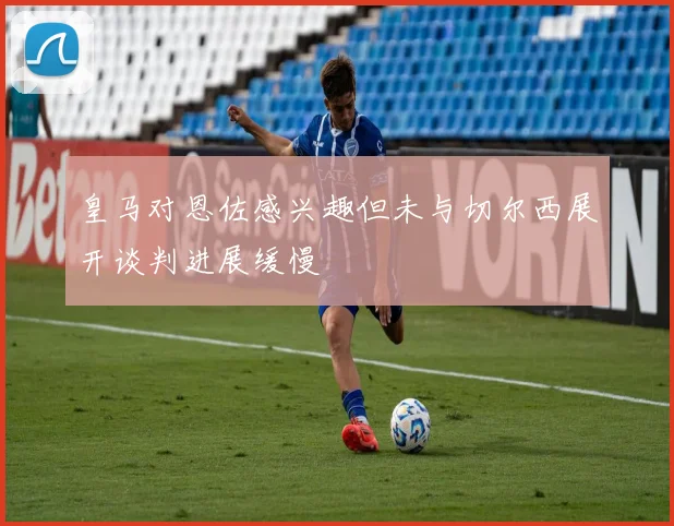 皇马对恩佐感兴趣但未与切尔西展开谈判进展缓慢