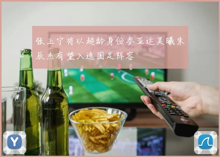 张玉宁将以超龄身份参亚运吴曦朱辰杰有望入选国足阵容