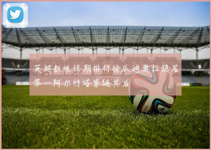 英超教练任期排行榜瓜迪奥拉稳居第一阿尔特塔紧随其后