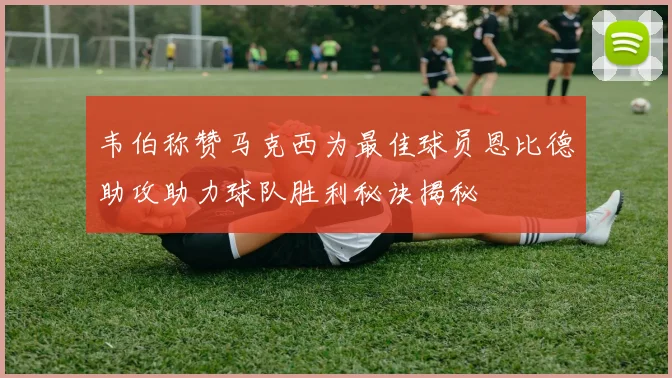 韦伯称赞马克西为最佳球员恩比德助攻助力球队胜利秘诀揭秘