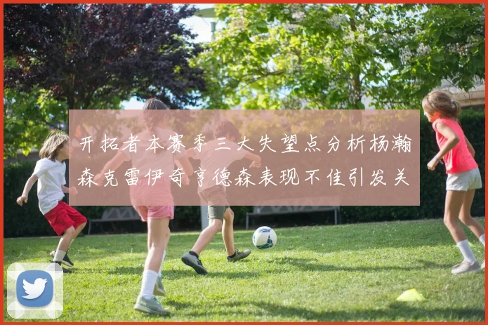 开拓者本赛季三大失望点分析杨瀚森克雷伊奇亨德森表现不佳引发关注
