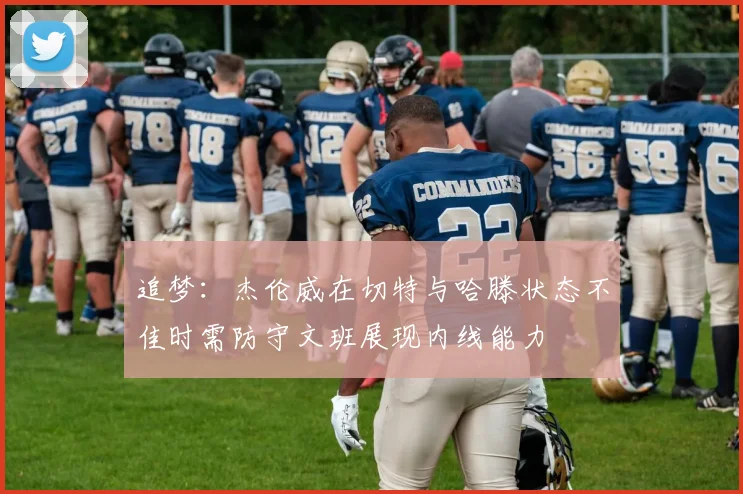 追梦：杰伦威在切特与哈滕状态不佳时需防守文班展现内线能力