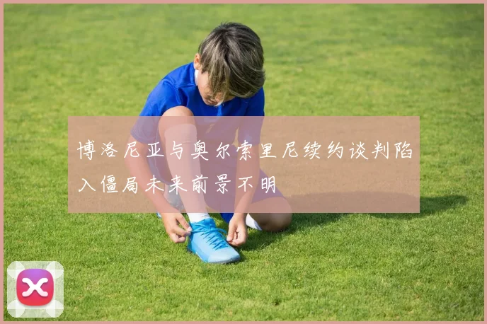 博洛尼亚与奥尔索里尼续约谈判陷入僵局未来前景不明